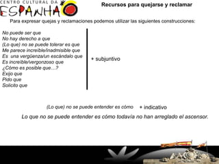 Recursos para quejarse y reclamar

   Para expresar quejas y reclamaciones podemos utilizar las siguientes construcciones:

No puede ser que
No hay derecho a que
(Lo que) no se puede tolerar es que
Me parece increíble/inadmisible que
Es una vergüenza/un escándalo que
                                                       + subjuntivo
Es increíble/vergonzoso que
¿Cómo es posible que…?
Exijo que
Pido que
Solicito que



                   (Lo que) no se puede entender es cómo                 + indicativo
        Lo que no se puede entender es cómo todavía no han arreglado el ascensor.




                      Rua Doutor Faivre, 93 – Centro
                        (41) 3363-7747 / 32649927
                              Fax: 33637644
                    Curitiba, PR - Brasil - CEP 80060-140
 
