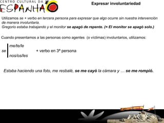 Expresar involuntariedad


Utilizamos se + verbo en tercera persona para expresar que algo ocurre sin nuestra intervención
de manera involuntaria.
Gregorio estaba trabajando y el monitor se apagó de repente. (= El monitor se apagó solo.)

Cuando presentamos a las personas como agentes (o víctimas) involuntarios, utilizamos:

     me/te/le
se                  + verbo en 3ª persona
     nos/os/les


 Estaba haciendo una foto, me resbalé, se me cayó la cámara y … se me rompió.




                      Rua Doutor Faivre, 93 – Centro
                        (41) 3363-7747 / 32649927
                              Fax: 33637644
                    Curitiba, PR - Brasil - CEP 80060-140
 