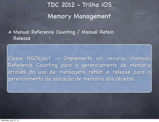 TDC 2012 - Trilha iOS
Memory Management
Manual Reference Counting / Manual Retain
Release
Classe NSObject -> Implementa um recurso chamado
Reference Counting para o gerenciamento de memória
através do uso de mensagens retain e release para o
gerenciamento da alocação de memória dos objetos.
Saturday, July 14, 12
 