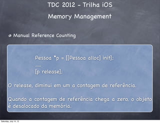 TDC 2012 - Trilha iOS
Memory Management
Manual Reference Counting
Pessoa *p = [[Pessoa alloc] init];
.....
[p release];
O release, diminui em um a contagem de referência.
Quando a contagem de referência chega a zero, o objeto
é desalocado da memória.
Saturday, July 14, 12
 
