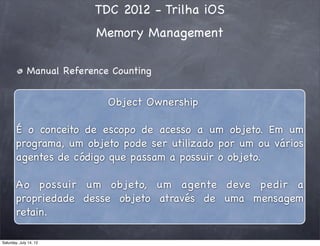 TDC 2012 - Trilha iOS
Memory Management
Manual Reference Counting
Object Ownership
É o conceito de escopo de acesso a um objeto. Em um
programa, um objeto pode ser utilizado por um ou vários
agentes de código que passam a possuir o objeto.
Ao possuir um objeto, um agente deve pedir a
propriedade desse objeto através de uma mensagem
retain.
Saturday, July 14, 12
 