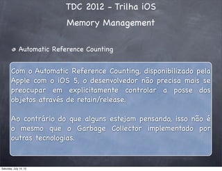 TDC 2012 - Trilha iOS
Memory Management
Automatic Reference Counting
Com o Automatic Reference Counting, disponibilizado pela
Apple com o iOS 5, o desenvolvedor não precisa mais se
preocupar em explicitamente controlar a posse dos
objetos através de retain/release.
Ao contrário do que alguns estejam pensando, isso não é
o mesmo que o Garbage Collector implementado por
outras tecnologias.
Saturday, July 14, 12
 