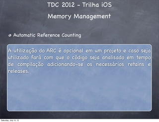 TDC 2012 - Trilha iOS
Memory Management
Automatic Reference Counting
A utilização do ARC é opcional em um projeto e caso seja
utilizado fará com que o código seja analisado em tempo
de compilação adicionando-se os necessários retains e
releases.
Saturday, July 14, 12
 