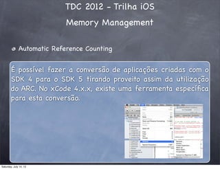 TDC 2012 - Trilha iOS
Memory Management
Automatic Reference Counting
É possível fazer a conversão de aplicações criadas com o
SDK 4 para o SDK 5 tirando proveito assim da utilização
do ARC. No xCode 4.x.x, existe uma ferramenta especíﬁca
para esta conversão.
Saturday, July 14, 12
 