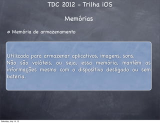 TDC 2012 - Trilha iOS
Memórias
Memória de armazenamento
Utilizada para armazenar aplicativos, imagens, sons.
Não são voláteis, ou seja, essa memória, mantém as
informações mesmo com o dispositivo desligado ou sem
bateria.
Saturday, July 14, 12
 