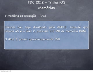 TDC 2012 - Trilha iOS
Memórias
Memória de execução - RAM
Embora não seja divulgado pela APPLE, sabe-se que
iPhone 4S e o iPad 2, possuem 512 MB de memória RAM.
O iPad 3, possui aproximadamente 1GB.
Saturday, July 14, 12
 