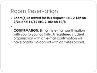 Room Reservation 
 Room(s) reserved for this request: ETC 2.132 on 
9/24 and 11/12 ETC 2.102 on 10/8 
 
CONFIRMATION: Bring this e-mail confirmation 
with you to your activity. A registered student 
organization with an e-mail confirmation will 
have priority if a conflict with activities occurs. 
 