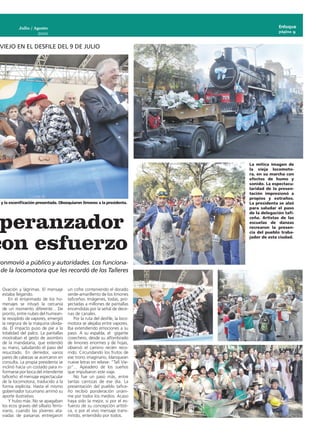 Julio / Agosto                                                                    Enfoque
                                                                                             página 9
                     2010


 VIEJO EN EL DESFILE DEL 9 DE JULIO




                                                                               La mítica imagen de
                                                                               la vieja locomoto-
                                                                               ra, en su marcha con
                                                                               efectos de humo y
                                                                               sonido. La espectacu-
                                                                               laridad de la presen-
                                                                               tación impresionó a
                                                                               propios y extraños.
a y la escenificación presentada. Obsequiaron limones a la presidenta.         La presidenta se alzó
                                                                               para saludar el paso



 peranzador
                                                                               de la delegación tafi-
                                                                               ceña. Artistas de las
                                                                               escuelas de danzas
                                                                               recrearon la presen-




con esfuerzo
                                                                               cia del pueblo traba-
                                                                               jador de esta ciudad.




conmovió a público y autoridades. Los funciona-
 de la locomotora que les recordó de los Talleres


  Ovación y lágrimas. El mensaje       un cofre conteniendo el dorado
  estaba llegando.                     verde-amarillento de los limones
      En el entarimado de los ho-      taficeños. Imágenes, todas, pro-
  menajes se intuyó la cercanía        yectadas a millones de pantallas
  de un momento diferente... De        encendidas por la señal de dece-
  pronto, entre nubes del humean-      nas de canales.
  te resoplido de vapores, emergió         Por la ruta del desfile, la loco-
  la negrura de la máquina olvida-     motora se alejaba entre vapores.
  da. El impacto puso de pie a la      Iba extendiendo emociones a su
  totalidad del palco. La pantallas    paso. A su espalda, el gigante
  mostraban el gesto de asombro        cosechero, desde su alfombrado
  de la mandataria, que extendió       de limones enormes y de hojas,
  su mano, saludando el paso del       observó el camino recién reco-
  resucitado. En derredor, varios      rrido. Circundando los frutos de
  pares de cabezas se acercaron en     ese trono imaginario, blanquean
  consulta. La propia presidenta se    nueve letras en relieve: “Tafí Vie-
  inclinó hacia un costado para in-    jo”... Apeadero de los sueños
  formarse por boca del intendente     que impulsaron este viaje.
  taficeño: el mensaje espectacular        No fue un paso más, entre
  de la locomotora, traducido a la     tantas carrozas de ese día. La
  forma explícita. Hasta el mismo      presentación del pueblo tafice-
  gobernador tucumano arrimó su        ño recibió ponderación unáni-
  aporte ilustrativo.                  me por todos los medios. Acaso
      Y hubo más. No se apagaban       haya sido la mejor, si por el es-
  los ecos graves del silbato ferro-   fuerzo de su concepción artísti-
  viario, cuando las jóvenes ata-      ca, o por el vivo mensaje trans-
  viadas de paisanas entregaron        mitido, entendido por todos.
 