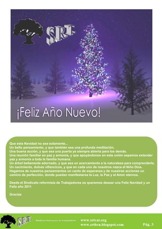 Que esta Navidad no sea solamente...
Un bello pensamiento, y que también sea una profunda meditación.
Una buena acción, y que sea una puerta ya siempre abierta para los demás.
Una reunión familiar en paz y armonía, y que apoyándonos en este unión sepamos extender
paz y armonía a toda la familia humana.
Un árbol bellamente adornado, y que sea un acercamiento a la naturaleza para comprenderla.
Un nacimiento, dulces villancicos, y que en cada uno de nosotros nazca el Niño Dios.
Hagamos de nuestros pensamientos un canto de esperanza y de nuestras acciones un
camino de perfección, donde puedan manifestarse la Luz, la Paz y el Amor eternos.

Desde el Sindicato reformista de Trabajadores os queremos desear una Feliz Navidad y un
Feliz año 2011

Gracias




                                                                        MAS. Información Pag. 3
 