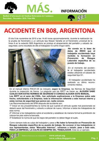 MÁS.
Butlletí d’informació del Sindicat Reformista de Catalunya
                                                                 INFORMACIÓN
Barcelona . Decembre 2010. Núm 006




 ACCIDENTE EN B08, ARGENTONA
      El día 9 de noviembre de 2010 a las 14:45 horas aproximadamente, durante la realización de
      la prueba de frenómetro a un vehículo tipo Nissan Vanette en el frenómetro universal de la
      línea A en la estación B08 Argentona se produjo el atrapamiento del pantalón y calzado de
      seguridad, como resultado de ello el trabajador no sufrió ningún daño.
                                                                         -No consta en la base de
                                                                         datos de RRHH que el
                                                                         trabajador accidentado haya
                                                                         recibido la formación en
                                                                         Prevención    de    Riesgos
                                                                         Laborales específica de su
                                                                         puesto de trabajo.

                                                                        -En el momento del acciden-
                                                                        te el trabajador accidentado
                                                                        estaba utilizando el calzado de
                                                                        seguridad tipo S1.

                                                                        - El trabajador accidentado ha
                                                                        realizado su último recono-
                                                                        cimiento médico.

       En el manual interno P05-01.04 se incluyen, según la Empresa, las Normas de Seguridad
       durante la inspección de frenos. La pregunta que los RRTT se hacen es: ALGUIEN SABE
       CUALES SON ESTAS NORMAS DE SEGRIDAD O CONOCE ALGUIEN ESTE MANUAL.
       Los RRTT en el seno del CSSL, han solicitado explicaciones a la Empresa sobre este
       hecho, solicitándole a la Empresa, toda la información referente a este manual interno y
       estas normas de seguridad que parece ser, nadie conoce.
       Las Recomendaciones del SPM después del accidente son:
       1º Incluir en los procedimientos la norma de que cuando el vehículo quede mal posicionado se
       deberá sacar del frenómetro y volverlo a colocar de nuevo. Informar a todos los trabajadores de
       esta norma.
       2º Informar a los trabajadores sobre el accidente y establecer de manera formal la prohibición de
       colocar los pies sobra la bancada.
       3º Establecer la norma de que los bajos del pantalón no deben llegar al suelo.

       Como siempre todo es culpa del trabajador y pese a No haber la formación en Prevención de
       Riesgos Laborales específica de su puesto de trabajo, No conocer ni los trabajadores ni
       sus representantes, estos “Manuales Internos”, volvemos a insistir, pese a todo esto,
       PARA LA EMPRESA, LA CULPA ES SIEMPRE DEL TRABAJADOR. Este es un ejemplo.
 