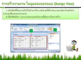 7. คลิกฟิลด์ที่ต้องการค้างไว้แล้วลากไปวางยังส่วนที่เป็ น ส่วนรายละเอียด ในหน้ าต่าง
รายงานเพื่อออกแบบรายงาน
   8. ให้นาฟิลด์ต่าง ๆ มาวางจนครบตามจานวนที่ต้องการในการสร้าง
 