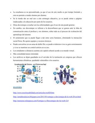  La enseñanza es no personalizada, ya que el uso de este medio es por tiempo limitado y esto no permite a tender alumno por alumno.  Se le tiende dar un mal uso a esta estrategia educativa, ya se puede entrar a páginas inadecuadas a la educación por parte de los usuarios.  Otras desventajas a resaltar son las enfermedades que el uso de esta puede generar.  En cambio, sus desventajas se refieren a la desconfianza que se genera ante la falta de comunicación entre el profesor y sus alumnos, sobre todo en el proceso de evaluación del aprendizaje del alumno.  El aislamiento que se puede llegar a dar entre seres humanos, eliminando la interacción social física. Re quiere equipos y recursos técnicos.  Puede convertirse en un arma de doble filo; se puede evidenciar si no se guía correctamente y si no se mantiene un control estricto en su uso.  Los estudiantes a distancia cuentan con capital cultural acorde a su mundo virtual.  Más comodidad menos intimidad.  Los archivos se dejan guardados en el servidor de la institución u/o empresa que ofrecen herramientas ofimáticas, quedando vulnerables a los usuarios. FUENTES 
http://www.nosolousabilidad.com/articulos/web20.htm 
http://arnaldosalascon.blogspot.com/2011/05/ventajas-y-desventajas-de-la-web-20-en.html 
http://teamurse.wikispaces.com/Ventajas+y+Desventajas+de+la+web+2.0 