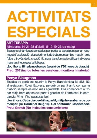 11




ACTIVITATS
ESPECIALS
ART-TERÀPIA
(dimecres 14-21-28 d’abril i 5-12-19-26 de maig)
Sessions dinàmiques pensades per portar al participant per un reco-
rregut d’exploració i descobriment, de trobament amb si mateix i amb
l’altre a través de la creació i la seva transformació utilitzant diversos
materials i tècniques artístiques.
Lloc i hora: 18h a la nostra seu (sessió de 1’30 hores de durada)
Preu: 20€ (inclou totes les sessions, monitora i material)

Penya Blaugrana
Els dies de partit ens reunim la Penya Barcelonista B1+B2+B3.
al restaurant Royal Express, perquè un partit amb companys
d’afició sempre és molt més agradable. Ens comencem a tro-
bar mitja hora abans del partit i gaudim de l’ambient i la com-
panyia. Vine i t’ho passaràs bé!
Lloc i hora: Cada dia que hi ha partit, mitja hora abans de co-
mençar. (C/ Cardenal Reig,18). Cal confirmar l’assistència.
Preu: Gratuït (No inclou les consumicions)
 