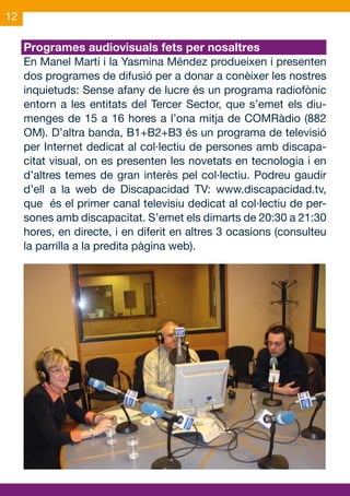12

     Programes audiovisuals fets per nosaltres
     En Manel Martí i la Yasmina Méndez produeixen i presenten
     dos programes de difusió per a donar a conèixer les nostres
     inquietuds: Sense afany de lucre és un programa radiofònic
     entorn a les entitats del Tercer Sector, que s’emet els diu-
     menges de 15 a 16 hores a l’ona mitja de COMRàdio (882
     OM). D’altra banda, B1+B2+B3 és un programa de televisió
     per Internet dedicat al col·lectiu de persones amb discapa-
     citat visual, on es presenten les novetats en tecnologia i en
     d’altres temes de gran interès pel col·lectiu. Podreu gaudir
     d’ell a la web de Discapacidad TV: www.discapacidad.tv,
     que és el primer canal televisiu dedicat al col·lectiu de per-
     sones amb discapacitat. S’emet els dimarts de 20:30 a 21:30
     hores, en directe, i en diferit en altres 3 ocasions (consulteu
     la parrilla a la predita pàgina web).
 
