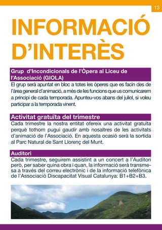 13




INFORMACIÓ
D’INTERÈS
Grup d’Incondicionals de l’Òpera al Liceu de
l’Associació (GIOLA)
El grup serà apuntat en bloc a totes les òperes que es facin des de
l’àrea general d’animació, a més de les funcions que us comunicarem
a principi de cada temporada. Apunteu-vos abans del juliol, si voleu
participar a la temporada vinent.

Activitat gratuïta del trimestre
Cada trimestre la nostra entitat ofereix una activitat gratuïta
perquè tothom pugui gaudir amb nosaltres de les activitats
d’animació de l’Associació. En aquesta ocasió serà la sortida
al Parc Natural de Sant Llorenç del Munt.

Auditori
Cada trimestre, seguirem assistint a un concert a l’Auditori
però, per saber quina obra i quan, la informació serà transme-
sa a través del correu electrònic i de la informació telefònica
de l’Associació Discapacitat Visual Catalunya: B1+B2+B3.
 