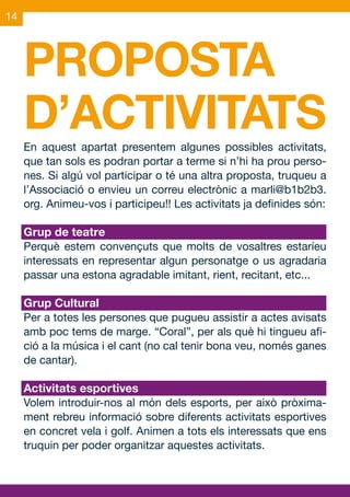 14




     PROPOSTA
     D’ACTIVITATS
     En aquest apartat presentem algunes possibles activitats,
     que tan sols es podran portar a terme si n’hi ha prou perso-
     nes. Si algú vol participar o té una altra proposta, truqueu a
     l’Associació o envieu un correu electrònic a marli@b1b2b3.
     org. Animeu-vos i participeu!! Les activitats ja definides són:

     Grup de teatre
     Perquè estem convençuts que molts de vosaltres estaríeu
     interessats en representar algun personatge o us agradaria
     passar una estona agradable imitant, rient, recitant, etc...

     Grup Cultural
     Per a totes les persones que pugueu assistir a actes avisats
     amb poc tems de marge. “Coral”, per als què hi tingueu afi-
     ció a la música i el cant (no cal tenir bona veu, només ganes
     de cantar).

     Activitats esportives
     Volem introduir-nos al món dels esports, per això pròxima-
     ment rebreu informació sobre diferents activitats esportives
     en concret vela i golf. Animen a tots els interessats que ens
     truquin per poder organitzar aquestes activitats.
 