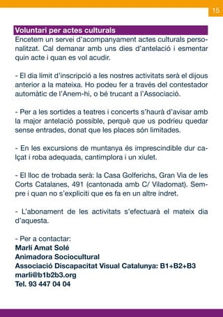 15

Voluntari per actes culturals
Encetem un servei d’acompanyament actes culturals perso-
nalitzat. Cal demanar amb uns dies d’antelació i esmentar
quin acte i quan es vol acudir.

- El dia límit d’inscripció a les nostres activitats serà el dijous
anterior a la mateixa. Ho podeu fer a través del contestador
automàtic de l’Anem-hi, o bé trucant a l’Associació.

- Per a les sortides a teatres i concerts s’haurà d’avisar amb
la major antelació possible, perquè que us podríeu quedar
sense entrades, donat que les places són limitades.

- En les excursions de muntanya és imprescindible dur ca-
lçat i roba adequada, cantimplora i un xiulet.

- El lloc de trobada serà: la Casa Golferichs, Gran Via de les
Corts Catalanes, 491 (cantonada amb C/ Viladomat). Sem-
pre i quan no s’expliciti que es fa en un altre indret.

- L’abonament de les activitats s’efectuarà el mateix dia
d’aquesta.

- Per a contactar:
Marlí Amat Solé
Animadora Sociocultural
Associació Discapacitat Visual Catalunya: B1+B2+B3
marli@b1b2b3.org
Tel. 93 447 04 04
 