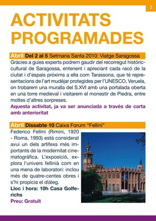 3


ACTIVITATS
PROGRAMADES
Abril Del 2 al 5 Setmana Santa 2010: Viatge Saragossa
Gràcies a guies experts podrem gaudir del recorregut històric-
cultural de Saragossa, entenent i apreciant cada racó de la
ciutat i d’espais pròxims a ella com Tarassona, que té repre-
sentacions de l’art mudèjar protegides per l’UNESCO, Veruela,
on trobarem una muralla del S.XVI amb una portalada oberta
en una torre medieval i visitarem el monestir de Piedra, entre
moltes d’altres sorpreses.
Aquesta activitat, ja va ser anunciada a través de carta
amb anterioritat

Abril Dissabte 10 Caixa Forum “Fellini”
Federico Fellini (Rímini, 1920
- Roma, 1993) està considerat
avui un dels artífexs més im-
portants de la modernitat cine-
matogràfica. L’exposició, ex-
plora l’univers fellinià com en
una mena de laboratori: inclou
més de quatre-centes obres i
s’hi propicia el diàleg.
Lloc i hora: 10h Casa Golfe-
richs
Preu: Gratuït
 