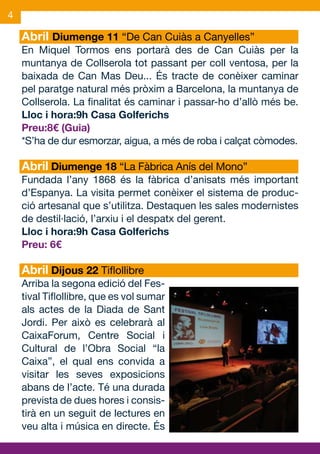 4

    Abril Diumenge 11 “De Can Cuiàs a Canyelles”
    En Miquel Tormos ens portarà des de Can Cuiàs per la
    muntanya de Collserola tot passant per coll ventosa, per la
    baixada de Can Mas Deu... És tracte de conèixer caminar
    pel paratge natural més pròxim a Barcelona, la muntanya de
    Collserola. La finalitat és caminar i passar-ho d’allò més be.
    Lloc i hora:9h Casa Golferichs
    Preu:8€ (Guia)
    *S’ha de dur esmorzar, aigua, a més de roba i calçat còmodes.

    Abril Diumenge 18 “La Fàbrica Anís del Mono”
    Fundada l’any 1868 és la fàbrica d’anisats més important
    d’Espanya. La visita permet conèixer el sistema de produc-
    ció artesanal que s’utilitza. Destaquen les sales modernistes
    de destil·lació, l’arxiu i el despatx del gerent.
    Lloc i hora:9h Casa Golferichs
    Preu: 6€

    Abril Dijous 22 Tiflollibre
    Arriba la segona edició del Fes-
    tival Tiflollibre, que es vol sumar
    als actes de la Diada de Sant
    Jordi. Per això es celebrarà al
    CaixaForum, Centre Social i
    Cultural de l’Obra Social “la
    Caixa”, el qual ens convida a
    visitar les seves exposicions
    abans de l’acte. Té una durada
    prevista de dues hores i consis-
    tirà en un seguit de lectures en
    veu alta i música en directe. És
 