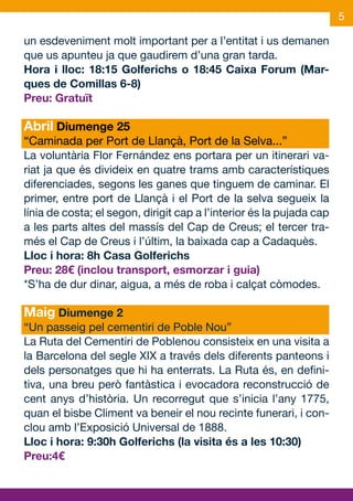 5

un esdeveniment molt important per a l’entitat i us demanen
que us apunteu ja que gaudirem d’una gran tarda.
Hora i lloc: 18:15 Golferichs o 18:45 Caixa Forum (Mar-
ques de Comillas 6-8)
Preu: Gratuït

Abril Diumenge 25
“Caminada per Port de Llançà, Port de la Selva...”
La voluntària Flor Fernández ens portara per un itinerari va-
riat ja que és divideix en quatre trams amb característiques
diferenciades, segons les ganes que tinguem de caminar. El
primer, entre port de Llançà i el Port de la selva segueix la
línia de costa; el segon, dirigit cap a l’interior és la pujada cap
a les parts altes del massís del Cap de Creus; el tercer tra-
més el Cap de Creus i l’últim, la baixada cap a Cadaquès.
Lloc i hora: 8h Casa Golferichs
Preu: 28€ (inclou transport, esmorzar i guia)
*S’ha de dur dinar, aigua, a més de roba i calçat còmodes.

Maig Diumenge 2
“Un passeig pel cementiri de Poble Nou”
La Ruta del Cementiri de Poblenou consisteix en una visita a
la Barcelona del segle XIX a través dels diferents panteons i
dels personatges que hi ha enterrats. La Ruta és, en defini-
tiva, una breu però fantàstica i evocadora reconstrucció de
cent anys d’història. Un recorregut que s’inicia l’any 1775,
quan el bisbe Climent va beneir el nou recinte funerari, i con-
clou amb l’Exposició Universal de 1888.
Lloc i hora: 9:30h Golferichs (la visita és a les 10:30)
Preu:4€
 