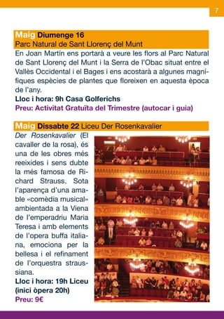 7


Maig Diumenge 16
Parc Natural de Sant Llorenç del Munt
En Joan Martín ens portarà a veure les flors al Parc Natural
de Sant Llorenç del Munt i la Serra de l’Obac situat entre el
Vallès Occidental i el Bages i ens acostarà a algunes magní-
fiques espècies de plantes que floreixen en aquesta època
de l’any.
Lloc i hora: 9h Casa Golferichs
Preu: Activitat Gratuïta del Trimestre (autocar i guia)

Maig Dissabte 22 Liceu Der Rosenkavalier
Der Rosenkavalier (El
cavaller de la rosa), és
una de les obres més
reeixides i sens dubte
la més famosa de Ri-
chard Strauss. Sota
l’aparença d’una ama-
ble «comèdia musical»
ambientada a la Viena
de l’emperadriu Maria
Teresa i amb elements
de l’opera buffa italia-
na, emociona per la
bellesa i el refinament
de l’orquestra straus-
siana.
Lloc i hora: 19h Liceu
(inici òpera 20h)
Preu: 9€
 