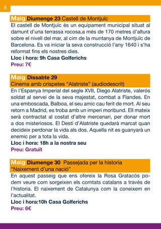 8

    Maig Diumenge 23 Castell de Montjuïc
    El castell de Montjuïc és un equipament municipal situat al
    damunt d’una terrassa rocosa,a més de 170 metres d’altura
    sobre el nivell del mar, al cim de la muntanya de Montjuïc de
    Barcelona. Es va iniciar la seva construcció l’any 1640 i s’ha
    reformat fins els nostres dies.
    Lloc i hora: 9h Casa Golferichs
    Preu: 7€

    Maig Dissabte 29
    Cinema amb crispetes “Alatriste” (audiodescrit)
    En l’Espanya Imperial del segle XVII, Diego Alatriste, valerós
    soldat al servei de la seva majestat, combat a Flandes. En
    una emboscada, Balboa, el seu amic cau ferit de mort. Al seu
    retorn a Madrid, es troba amb un imperi moribund. Ell mateix
    serà contractat al costat d’altre mercenari, per donar mort
    a dos misteriosos. El Destí d’Alatriste quedarà marcat quan
    decideix perdonar la vida als dos. Aquella nit es guanyarà un
    enemic per a tota la vida.
    Lloc i hora: 18h a la nostra seu
    Preu: Gratuït

    Maig Diumenge 30 Passejada per la historia
    “Naixement d’una nació”
    En aquest passeig que ens ofereix la Rosa Gratacós po-
    dem veure com sorgeixen els comtats catalans a través de
    l’historia. El naixement de Catalunya com la coneixem en
    l’actualitat.
    Lloc i hora:10h Casa Golferichs
    Preu: 6€
 