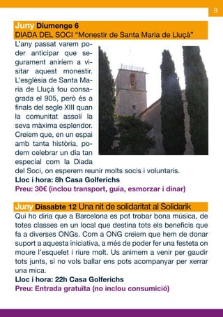 9

Juny Diumenge 6
DIADA DEL SOCI “Monestir de Santa Maria de Lluçà”
L’any passat varem po-
der anticipar que se-
gurament aniríem a vi-
sitar aquest monestir.
L’església de Santa Ma-
ria de Lluçà fou consa-
grada el 905, però és a
finals del segle XIII quan
la comunitat assolí la
seva màxima esplendor.
Creiem que, en un espai
amb tanta història, po-
dem celebrar un dia tan
especial com la Diada
del Soci, on esperem reunir molts socis i voluntaris.
Lloc i hora: 8h Casa Golferichs
Preu: 30€ (inclou transport, guia, esmorzar i dinar)

Juny Dissabte 12 Una nit de solidaritat al Solidarik
Qui ho diria que a Barcelona es pot trobar bona música, de
totes classes en un local que destina tots els beneficis que
fa a diverses ONGs. Com a ONG creiem que hem de donar
suport a aquesta iniciativa, a més de poder fer una festeta on
moure l’esquelet i riure molt. Us animem a venir per gaudir
tots junts, si no vols ballar ens pots acompanyar per xerrar
una mica.
Lloc i hora: 22h Casa Golferichs
Preu: Entrada gratuïta (no inclou consumició)
 