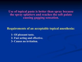 Requirements of an acceptable topical anesthesia:
1- Of pleasant taste.
2- Fast acting and effective.
3- Causes no irritation.
Use of topical paste is better than spray because
the spray splatters and reaches the soft palate
causing gagging sensation.
 