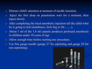  Distract child's attention at moment of needle insertion.
 Inject the first drop on penetration wait for a moment, then
inject slowly.
 After completing the local anesthetic injection tell the child what
he is going to feel (numbness, feels big or fat…….).
 About 1 ml of the 1.8 ml carpule produces profound anesthesia
in children under 10 years of age.
 Allow enough time before starting any procedure.
 Use fine gauge needle (gauge 27 for aspirating and gauge 30 for
non aspirating).
 