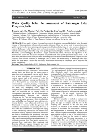 Joyanta pal et al. Int. Journal of Engineering Research and Applications www.ijera.com
ISSN: 2248-9622, Vol. 6, Issue 1, (Part - 2) January 2016, pp.98-101
www.ijera.com 98|P a g e
Water Quality Index for Assessment of Rudrasagar Lake
Ecosystem, India
Joyanta pal1
, Dr. Manish Pal2
, Dr.Pankaj Kr. Roy3
and Dr. Asis Mazumdar4
1
Assistant Professor, Civil Engineering Department, National Institute of Technology Agartala, India
2
Associate Professor, Civil Engineering Department, National Institute of Technology Agartala, India
3
Associate Professor, School of Water Resource Engineering, Jadavpur University, India
4
Director & Professor, School of Water Resource Engineering, Jadavpur University, India
ABSTRACT: Water quality of lakes, rivers and reservoirs in developing countries like India is being degraded
because of the contaminated inflows and surrounding influence. There is a serious need for appropriate water
quality monitoring for future planning and management of Lake and other type of water resources. Quality of
water in Rudrasagar Lake, Tripura, India has been investigated in this paper. Water Quality Index (WQI) was
applied in Rudrasagar Lake India using water quality parameters like pH, Turbidity, Conductivity, Hardness,
Alkalinity, Dissolved Oxygen, Biochemical Oxygen Demand and Nitrate. Based on the importance of the
parameter for aquatic life the relative weight is assigned to each water quality parameter ranged from 1 to 4.
Tests were performed on site using electronic measuring device as well as on Laboratory with samples of water
collected from different locations of Rudrasagar Lake. It shows that water quality of Rudrasagar Lake falls
within the ‗good water‘ category but marginally. Continuous monitoring of Rudrasagar lake is suggested for
proper management.
Keywords: Water Quality Index (WQI), Rudrasagar Lake, aquatic life.
I. INTRODUCTION
The lakes and rivers contribute a lot to human
welfare. Lakes and Rivers are the major source of
water in several countries all over the world. Lakes
have a great significance environmentally due to
various reasons such as (i) sources of water for
surface and groundwater recharge and discharge (ii)
act as flood control and stream flow maintenance,
(iii) recreation—education, boating, swimming etc,
(iv) pisciculture, (v) wildlife habitat, especially fishes
and birds, (vi) emergency water supply for
firefighting and (vii) rain water harvesting. Today the
lakes and reservoirs are in varying degrees of
environmental degradation, due to encroachments,
eutrophication(from domestic and industrial
effluents) and silt. There has been a quantum jump in
population during the last century. But civic facilities
were not build at par .As a result lakes and reservoirs
became dustbin. Most urban and rural lakes have
deteriorated or vanished under this pressure with
worldwide environmental concerns [1]. However, in
those lakes that could tolerate, drinking water supply
is either substantially reduced or is non-potable, flood
absorption capacity impaired, biodiversity threatened
and there is diminished fish production. The main
reasons which resulted in impaired conditions of the
lakes may be categorized into two classes namely, (a)
pollutants entering from fixed point sources (viz.,
nutrients from wastewater, from municipal and
domestic effluents; organic, inorganic and toxic
pollutants from industrial effluents and storm water
runoff) (b) pollutants entering from non-point sources
(viz., nutrients through fertilizers, toxic pesticides and
other chemicals, mainly from agriculture runoff;
organic pollution from human settlements spread over
the periphery of the lakes and reservoirs).
Rudrasagar Lake is one of the important lake of
northeastern part of India. In recent years the lake is
also under the capture of civilization resulting
deterioration of water body. So to indentify the level
of degradation of Lake water , Water quality index
(WQI) can be used which is based on aggregate data
on water quality parameters. The water quality index
(WQI) may also be used in relation to the sustainable
management. In an aquatic ecosystem like
Rudrasagar Lake water quality is determined by
various factors [2].
There are a number of methods to analyze water
quality data that vary depending on informational
goals, the type of samples, and the size of the
sampling area. Research in this area has been
extensive, as indicated by the number of methods
proposed or developed for classification, modeling
and interpretations of monitoring data. One of the
most effective ways to communicate information on
water quality trends is by use of the suitable indices
[3]. Indices are based on the values of various
physico-chemical and biological parameters in a
water sample. The use of indices in monitoring
programs to assess ecosystem health has the potential
to inform the general public and decision-makers
about the state of the ecosystem. This approach can
RESEARCH ARTICLE OPEN ACCESS
 