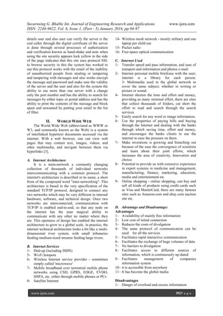 Suvarnsing G. Bhable Int. Journal of Engineering Research and Applications www.ijera.com
ISSN: 2248-9622, Vol. 6, Issue 1, (Part - 5) January 2016, pp.94-97
www.ijera.com 95|P a g e
details user and also user can verify the server is the
real caller through the digital certificate of the server
is done through several processes of authorization
and verification known as hand-shake and note when
using the site security appears lock yellow in the side
of the page indicates that this site uses protocol SSL
to browse security in this the system has worked to
use this protocol works with the email of the inability
of unauthorized people from stealing or tampering
and tampering with messages and also works encrypt
the message and password and make sure the validity
of the server and the user and also for the system the
ability to use more than one server with a change
only the port number and has the ability to search for
messages by either topic or postal address and has the
ability to print the contents of the message and block
spam and unwanted by putting your email in the list
of filter.
II. WORLD WIDE WEB
The World Wide Web (abbreviated as WWW or
W3, and commonly known as the Web) is a system
of interlinked hypertext documents accessed via the
internet. With a web browser, one can view web
pages that may contain text, images, videos, and
other multimedia, and navigate between them via
hyperlinks [3].
A. Internet Architecture
It is a meta-network a constantly changing
collection of thousands of individual networks
intercommunicating with a common protocol. The
internet's architecture is described in its name, a short
from of the compound word "inter-networking". This
architecture is based in the very specification of the
standard TCP/IP protocol, designed to connect any
two networks which may be very different in internal
hardware, software, and technical design. Once two
networks are interconnected, communication with
TCP/IP is enabled end-to-end, so that any node on
the internet has the near magical ability to
communicate with any other no matter where they
are. This openness of design has enabled the internet
architecture to grow to a global scale. in practice, the
internet technical architecture looks a bit like a multi-
dimensional river system, with small tributaries
feeding medium-sized streams feeding large rivers.
B. Internet Services
1- Dial-up (including ISDN)
5- Wi-Fi hotspots
6- Wireless Internet service provider - sometimes
simply called 'microwave'
7- Mobile broadband over terrestrial mobile phone
networks using CSD, GPRS, EDGE, EVDO,
HSPA, etc. either through mobile phones or PCs
8- Satellite Internet
14- Wireless mesh network - mostly military and one
laptop per child use
15- Packet radio
16- Free-space optical communication
C. Internet Used
1- Transfer speed and pass information, and ease of
transport and information and photos e-mail.
2- Internet personal mobile briefcase with the user;
internet is a library for each person.
3- Multimedia used in the global network to
cover the same subject; whether in writing or
picture or sound.
4- Internet shorten the time and effort and money,
providing as many minimal effort, there are sites
that collect thousands of folders, cut short the
effort to read and search through the search
services.
5- Easily search for any word or image information.
6- Use the properties of paying bills and buying
through the Internet and dealing with the banks
through which saving time, effort and money,
and encourages the banks clients to use the
internet to ease the pressure on them.
7- Make inventions is growing and branching out
because of the ease the convergence of scientists
and learn about their joint efforts, which
increases the area of creativity, Innovation and
choice.
8- Potential to provide us with extensive experience
in expert systems in medicine and management,
manufacturing, finance, marketing, education,
media and entertainment etc
9- Online shopping - online shopping, can buy and
sell all kinds of products using credit cards such
as Visa and MasterCard, there are many famous
sites such as Amazon.com and ebay.com auction
site etc.
D. Advantage and Disadvantage:
Advantages
1– Availability of mainly free information
2– Low cost of initial connection
3– Reduces the costs of divulgation
4– The same protocol of communication can be
used for all the services
5– Facilitates rapid interactive communication
6– Facilitates the exchange of huge volumes of data
7– No barriers to divulgation
8– Facilitates access to different sources of
information, which is continuously up-dated
9– Facilitates management of companies
information system
10– it is accessible from anywhere
11– It has become the global media
Disadvantages
1– Danger of overload and excess information
 