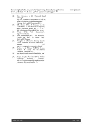 Suvarnsing G. Bhable Int. Journal of Engineering Research and Applications www.ijera.com
ISSN: 2248-9622, Vol. 6, Issue 1, (Part - 5) January 2016, pp.94-97
www.ijera.com 97|P a g e
[2] "How Pervasive is ISP Outbound Email
Filtering?".
http://ask.slashdot.org/story/08/01/31/2130251
/How-Pervasive-is-ISP-Outbound-Email-
Filtering. Retrieved 15 September 2011.
[3] R.T. Morris, 1985. A Weakness in the
4.2BSD Unix TCP/IP Software. Computing
Science Technical Report No. 117, AT&T
Bell Laboratories, Murray Hill, New Jersey.
[4] "World Wide Web Consortium".
http://www.w3.org/.
[5] "How Broadband Works", Chris Woodford,
Explain that Stuff, 20 August 2008.
Retrieved 19 January
[6] Principles of Information Security ,Fourth
Edition Michael E .Whitman and Herbert J.
Mattord Vice
http://www.slgmexico.com/index-4.html
[7] Bentley, L & Whitten, J (2007). System
Analysis & Design for the Global
Enterprise. 7th ed. (p. 417).
[8] http://en.wikipedia.org/wiki/Feasibility_stud
y
[9] Harper, Douglas (November 2001). "Online
Etymology Dictionary – Economy".
http://www.etymonline.com/index.php?term
=economy. Retrieved October 27,
 