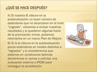  A) Si nuestra IE obtuvo en la
autoevaluación un buen número de
estándares que no alcanzaron en el nivel
“Logrado”, volvamos a revisar nuestros
resultados y si quedaron algunas fuera
de la priorización inicial, podamos
retomarlos en un nuevo Plan de Mejora
 B) Si la Ie obtuvo en la autoevaluación
pocos estándares en niveles distintos a
“logrados” y si consideramos que
estamos en condiciones óptimas
decidiremos si vamos a solicitar una
evaluación externa a IPEBA para
conseguir la acreditación
 