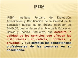 IPEBA, Instituto Peruano de Evaluación,
Acreditación y Certificación de la Calidad de la
Educación Básica, es un órgano operador del
SINEACE, que actúa en el ámbito de la Educación
Básica y Técnico Productiva, que acredita la
calidad de los servicios que ofrecen las
instituciones educativas, públicas y
privadas, y que certifica las competencias
profesionales de las personas en su
desempeño.
 