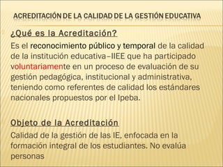  ¿Qué es la Acreditación?
Es el reconocimiento público y temporal de la calidad
de la institución educativa–IIEE que ha participado
voluntariamente en un proceso de evaluación de su
gestión pedagógica, institucional y administrativa,
teniendo como referentes de calidad los estándares
nacionales propuestos por el Ipeba.
 Objeto de la Acreditación
Calidad de la gestión de las IE, enfocada en la
formación integral de los estudiantes. No evalúa
personas
 