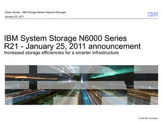 IBM System Storage N6000 Series R21 - January 25, 2011 announcement Increased storage efficiencies for a smarter infrastructure Ulises Zavala – IBM Storage Market Segment Manager  January 25, 2011. 