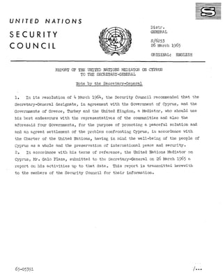 UNITED

NATIONS
Distr.
GENERAL

SECURITY
CQUNCIL

s/6253
26 March 1965
ORIGINAL:

ENGLISB

REPORT OF THE LJNITED NATIONS MEDIATOR ON CYPRUS
TO THE SECRETARY-GENERAL
Note by the Secretary-General
1.
In its :resolution
of 4 March 1964, the Security Council recommended that the
in agreement with the Government of Cyprus, and the
Secretary-General
designate,
Governments of Greece, Turkey and the United Kingdom, a Mediator,
who should use
his best endeavours with the representatives
of the communities and also the
aforesaid
four Governments, for the purpose of promoting a peaceful
solution
and
and an agreed settlement
of the problem confronting
Cyprus, in accordance wit,h
the Charter of the United Nations, having in mind the well-being
of the people of
Cyprus as a whole and the preservation
of international
peace and security.
the United Nations Mediator on
In accordance with his terms of reference,
2.
cyprus, Mr. Gala Plaza, submitted to the Secretary-General
on 26 March 1965 a
This report is transmitted
herewith
report on his activities
up to that date.
to the members of the Security Council for their information.

65-05391

/ ...

 