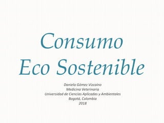 Consumo
Eco Sostenible
Daniela Gómez Vizcaíno
Medicina Veterinaria
Universidad de Ciencias Aplicadas y Ambientales
Bogotá, Colombia
2018
 