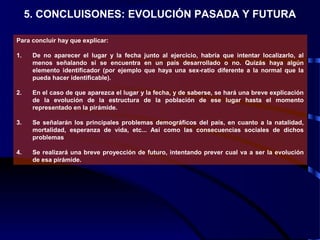 5. CONCLUISONES: EVOLUCIÓN PASADA Y FUTURA
Para concluir hay que explicar:
1. De no aparecer el lugar y la fecha junto al ejercicio, habría que intentar localizarlo, al
menos señalando si se encuentra en un país desarrollado o no. Quizás haya algún
elemento identificador (por ejemplo que haya una sex-ratio diferente a la normal que la
pueda hacer identificable).
2. En el caso de que aparezca el lugar y la fecha, y de saberse, se hará una breve explicación
de la evolución de la estructura de la población de ese lugar hasta el momento
representado en la pirámide.
3. Se señalarán los principales problemas demográficos del país, en cuanto a la natalidad,
mortalidad, esperanza de vida, etc... Así como las consecuencias sociales de dichos
problemas
4. Se realizará una breve proyección de futuro, intentando prever cual va a ser la evolución
de esa pirámide.
 