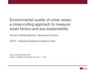 Environmental quality of urban areas:
a cross-cutting approach to measure
smart factors and eco-sustainability
Giovanni Alfredo Barbieri, Alessandra Ferrara
ISTAT − National Statistical Institute of Italy
Scorus Conference 2016
Lisbon, Statistics Portugal, 29 June - 1 July
 