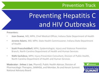 Preventing Hepatitis C
and HIV Outbreaks
Presenters:
• Joan Duwve, MD, MPH, Chief Medical Officer, Indiana State Department of Health
• Jerome Adams, MD, MPH, State Health Commissioner, Indiana State Department
of Health
• Scott Proescholdbell, MPH, Epidemiologist, Injury and Violence Prevention
Branch, North Carolina Department of Health and Human Services
• Nidhi Sachdeva, MPH, Injury Prevention Consultant, Division of Public Health,
North Carolina Department of Health and Human Services
Prevention Track
Moderator: Jinhee J. Lee, PharmD, Public Health Advisor, Division of
Pharmacologic Therapies, SAMHSA, and Member, Rx and Heroin Summit
National Advisory Board
 
