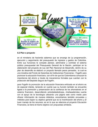 6.2 Plan o proyecto
en el ministerio de hacienda sabemos que se encarga de La programación,
ejecución y seguimiento del presupuesto de ingresos y gastos de Colombia.
Entre sus funciones le compete planear, administrar y controlar el sistema
público presupuestal del Presupuesto General de la Nación, participar en la
elaboración del proyecto de Ley del Plan Nacional de Desarrollo, dentro de su
plan de desarrollo se elaboró un proyecto llamado pesos pensados la cual es
una iniciativa del Fondo de Garantías de Instituciones Financieras - Fogafín para
promover la educación financiera, con el fin de que los Colombianos conozcan la
importancia del ahorro a través de mecanismos formales que cuenten con la
protección del Depósito Seguro de Fogafín.
para Fogafín la promoción de la educación financiera enfocada en el ahorro es
de especial interés, teniendo en cuenta que su función también se encuentra
ligada a la promoción y preservación de la confianza de los ahorradores en el
sistema financiero. desarrollando actividadeslúdicass, charlasademáss cuenta
con el apoyo de la tecnología utilizando una página web como medio para
ofrecer información de manera didáctica, encontramos también encuestas y
métodos para lograr su objetivo general que es la incentivación del ahorro y el
buen manejo de los recursos; es en lo que se relaciona el proyecto Educación
Financiera, se tiene el mismo objetivo con propuestas similares.
 
