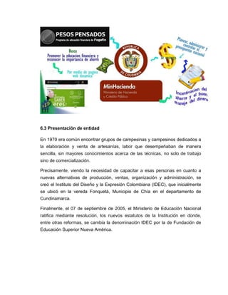 6.3 Presentación de entidad
En 1970 era común encontrar grupos de campesinas y campesinos dedicados a
la elaboración y venta de artesanías, labor que desempeñaban de manera
sencilla, sin mayores conocimientos acerca de las técnicas, no solo de trabajo
sino de comercialización.
Precisamente, viendo la necesidad de capacitar a esas personas en cuanto a
nuevas alternativas de producción, ventas, organización y administración, se
creó el Instituto del Diseño y la Expresión Colombiana (IDEC), que inicialmente
se ubicó en la vereda Fonquetá, Municipio de Chía en el departamento de
Cundinamarca.
Finalmente, el 07 de septiembre de 2005, el Ministerio de Educación Nacional
ratifica mediante resolución, los nuevos estatutos de la Institución en donde,
entre otras reformas, se cambia la denominación IDEC por la de Fundación de
Educación Superior Nueva América.
 
