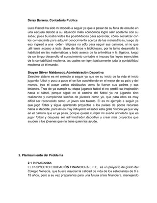 Deisy Barrera. Contaduria Publica
Luca Pacioli ha sido mi modelo a seguir ya que a pesar de su falta de estudio en
una escuela debido a su situación mala económica logró salir adelante con su
saber, pues buscaba todas las posibilidades para aprender, cómo socializar con
los comerciante para adquirir conocimiento acerca de las matemáticas, luego de
eso ingresó a una orden religiosa no sólo para seguir sus caminos, si no que
,alli tenia acceso a toda clase de libros y bibliotecas, por lo tanto desarrolló la
habilidad en las matemáticas y todo acerca de la aritmética y la álgebra, luego
de un timpo desarrollo el conocimiento contable e impuso las leyes esenciales
de la contabilidad moderna, las cuales se rigen básicamente toda la contabilidad
moderna de el mundo.
Brayan Stiven Maldonado.Administración Deportiva
Zinedine zidane es mi ejemplo a seguir ya que en su inicio de la vida el inicio
jugando futbol y poco a poco el se fue convirtiendo en el mejor de su país y del
mundo, tras el pasar varios obstáculos como lo fueron sus padres y sus
lesiones. Tras de ya cumplir su etapa jugando futbol el no perdió su inspiración
hacia el fútbol, porque sigue en el camino del fútbol ya no jugando sino
realizando y cumpliendo sueños de jóvenes como yo, que para ellos es muy
difícil ser reconocido como un joven con talento. El es mi ejemplo a seguir ya
que jugó fútbol y sigue aportando proyectos a los países de pocos recursos
hacia el deporte, para mi es muy influyente el saber esta gran historia ya que voy
en el camino que el ya paso, porque quiero cumplir mi sueño anhelado que es
jugar fútbol y después ser administrador deportivo y crear más proyectos que
ayuden a los jóvenes que no tiene quien los ayude.
2. Planteamiento del Problema
2.1 Introducción
EL PROYECTO EDUCACIÓN FINANCIERA E.F.E, es un proyecto de grado del
Colegio Venecia, que busca mejorar la calidad de vida de los estudiantes de 8 a
15 años, pero a su vez prepararlos para una futura crisis financiera, manejando
 