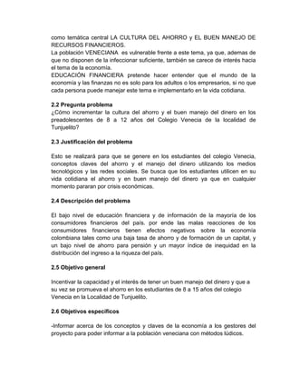 como temática central LA CULTURA DEL AHORRO y EL BUEN MANEJO DE
RECURSOS FINANCIEROS.
La población VENECIANA es vulnerable frente a este tema, ya que, ademas de
que no disponen de la infeccionar suficiente, también se carece de interés hacia
el tema de la economía.
EDUCACIÓN FINANCIERA pretende hacer entender que el mundo de la
economía y las finanzas no es solo para los adultos o los empresarios, si no que
cada persona puede manejar este tema e implementarlo en la vida cotidiana.
2.2 Pregunta problema
¿Cómo incrementar la cultura del ahorro y el buen manejo del dinero en los
preadolescentes de 8 a 12 años del Colegio Venecia de la localidad de
Tunjuelito?
2.3 Justificación del problema
Esto se realizará para que se genere en los estudiantes del colegio Venecia,
conceptos claves del ahorro y el manejo del dinero utilizando los medios
tecnológicos y las redes sociales. Se busca que los estudiantes utilicen en su
vida cotidiana el ahorro y en buen manejo del dinero ya que en cualquier
momento pararan por crisis económicas.
2.4 Descripción del problema
El bajo nivel de educación financiera y de información de la mayoría de los
consumidores financieros del país. por ende las malas reacciones de los
consumidores financieros tienen efectos negativos sobre la economía
colombiana tales como una baja tasa de ahorro y de formación de un capital, y
un bajo nivel de ahorro para pensión y un mayor índice de inequidad en la
distribución del ingreso a la riqueza del país.
2.5 Objetivo general
Incentivar la capacidad y el interés de tener un buen manejo del dinero y que a
su vez se promueva el ahorro en los estudiantes de 8 a 15 años del colegio
Venecia en la Localidad de Tunjuelito.
2.6 Objetivos específicos
-Informar acerca de los conceptos y claves de la economía a los gestores del
proyecto para poder informar a la población veneciana con métodos lúdicos.
 