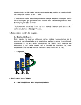 -Viven ciar la claridad de los conceptos claves de la economía en los estudiantes
del colegio de Venecia de 8 a 12 años.
-Con el apoyo de las entidades por demos manejar mejor los conceptos básico
de los conceptos que queremos dar a conocer a los estudiantes por medio de la
tecnología y de redes sociales.
-Implementar la cultura del ahorro y el buen manejo del dinero en la cotidianidad
de los estudiantes del colegio Venecia.
3. Presentación nombre del proyecto
3.1 Explicación logotipo
Este logotipo lo creamos utilizando varios medios representativos de la
economía como lo es la barra de estadísticas y el signo pesos. Y por último la
representación de educación encontramos el birrete como muestra del
estudiante, y así como pueden ver el nombre se realizaría con estas
representaciones se da el nombre como Educación Financiera (E.F.E).
3.2 Logotipo
4. Marco teórico conceptual
4.1 Desconfiguración de la pregunta problema
 