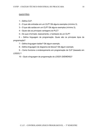 COTIP – COLÉGIO TÉCNICO INDUSTRIAL DE PIRACICABA
C.L.P. – CONTROLADOR LÓGICO PROGRAMÁVEL - 5º SEMESTRE
10
QUESTÕES
1 – Defina CLP.
2 – O que são entradas em um CLP? Dê alguns exemplos (mínimo 3).
3 – O que são saídas em um CLP? Dê alguns exemplos (mínimo 3).
4 – Quais são as principais vantagens do PLC?
5 – Do que é formado ,basicamente, o hardware de um CLP?
6 – Defina linguagem de programação. Quais são os principais tipos de
programação?
7 – Defina linguagem ladder? Dê algum exemplo.
8 – Defina linguagem de diagrama de blocos? Dê algum exemplo.
9 – Como funciona o endereçamento em programação de CLP (baseado em
LOGO!) ?
10 – Qual a linguagem de programação do LOGO! (SIEMENS)?
 