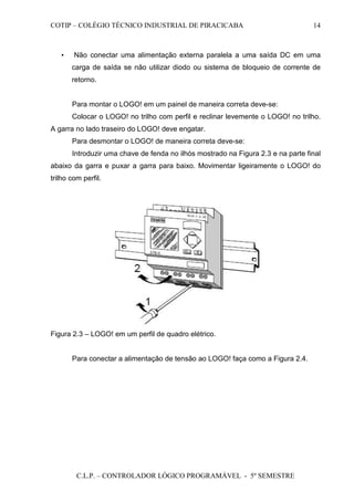 COTIP – COLÉGIO TÉCNICO INDUSTRIAL DE PIRACICABA
C.L.P. – CONTROLADOR LÓGICO PROGRAMÁVEL - 5º SEMESTRE
14
• Não conectar uma alimentação externa paralela a uma saída DC em uma
carga de saída se não utilizar diodo ou sistema de bloqueio de corrente de
retorno.
Para montar o LOGO! em um painel de maneira correta deve-se:
Colocar o LOGO! no trilho com perfil e reclinar levemente o LOGO! no trilho.
A garra no lado traseiro do LOGO! deve engatar.
Para desmontar o LOGO! de maneira correta deve-se:
Introduzir uma chave de fenda no ilhós mostrado na Figura 2.3 e na parte final
abaixo da garra e puxar a garra para baixo. Movimentar ligeiramente o LOGO! do
trilho com perfil.
Figura 2.3 – LOGO! em um perfil de quadro elétrico.
Para conectar a alimentação de tensão ao LOGO! faça como a Figura 2.4.
 