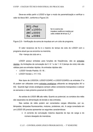 COTIP – COLÉGIO TÉCNICO INDUSTRIAL DE PIRACICABA
C.L.P. – CONTROLADOR LÓGICO PROGRAMÁVEL - 5º SEMESTRE
17
Deve-se então partir o LOGO! e ligar o modo de parametrização e verificar o
valor do bloco B01, conforme a Figura 2.8.
Figura 2.8 – Verificação da soma de impulsos em um ciclo de programa.
O valor recíproco de fa é o mesmo do tempo de ciclo do LOGO! com o
programa atual que se encontra na memória.
1/fa = tempo de ciclo em s.
LOGO! possui entradas para funções de freqüências, são as entradas
rápidas. As limitações de comutação de 0 1 e de 1 0 (tempo de ciclo) não são
válidas para as entradas rápidas. As entradas rápidas são:
• LOGO! Versão Padrão: I5 / I6 ;
• LOGO! Versão L: I11 / I12.
Nos tipos de LOGO!24, LOGO!12/24RC e LOGO!12/24RCo as entradas I7 e
I8 podem ser utilizadas como entradas analógicas utilizando as designações AI1 e
AI2. Quando ligar sinais analógicos sempre utilize condutores transpostos e colocar
os sensores o mais próximo possível do LOGO!.
As saídas do LOGO! (R) são relés. Quanto ao potencial, os contatos dos relés
são separados da alimentação de tensão e das entradas.
Nas saídas de relés podem ser conectados cargas diferentes, por ex.
lâmpadas, lâmpadas fluorescentes, motores, protetores, etc. A carga conectada em
um LOGO! (R) precisa apresentar as seguintes características:
• A corrente de comutação máxima depende do tipo de carga e do
número desejado de manobras.
 