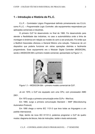 COTIP – COLÉGIO TÉCNICO INDUSTRIAL DE PIRACICABA
C.L.P. – CONTROLADOR LÓGICO PROGRAMÁVEL - 5º SEMESTRE
2
1 – Introdução e História do P.L.C.
C.L.P. - Controlador Lógico Programável definido primeiramente nos E.U.A.
como P.L.C. – Programmable Logic Controller, são equipamentos responsáveis por
aplicações comerciais e industriais.
O primeiro CLP foi desenvolvido no final de 1960. Foi desenvolvido para
atender a flexibilidade das indústrias, no caso a automobilística onde a linha de
montagem é dinâmica em relação ao modelo do carro a ser produzido. Foi então que
a Bedford Associates ofereceu a General Motors uma solução. Tratava-se de um
dispositivo que poderia funcionar em várias operações distintas e facilmente
programáveis. Esse equipamento era o Modular Digital Controller (MODICON),
sendo o MODICON 084 o primeiro modelo comercial, apresentado na Figura 1.1.
Figura 1.1 – MODICON 084 – primeiro modelo comercial de CLP.
Já em 1970, o CLP era equipado com uma CPU, com processador AMD
2901.
Em 1973 surgiu a primeira comunicação entre CLPs – Mod bus.
Em 1980, surge a primeira comunicação Standard – MAP (Manufacturing
Automation Protocol).
Em 1990 chega a norma IEC 1131-3 que leva todas as linguagens a um
padrão internacional.
Hoje, dentro da nova IEC 61131-3, podemos programar o CLP de quatro
modos: diagrama de blocos, lista de instruções, ladder e texto estruturado.
 